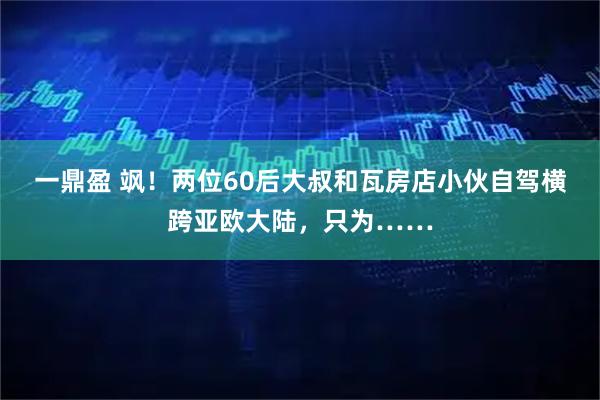 一鼎盈 飒！两位60后大叔和瓦房店小伙自驾横跨亚欧大陆，只为……