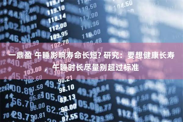 一鼎盈 午睡影响寿命长短? 研究：要想健康长寿，午睡时长尽量别超过标准