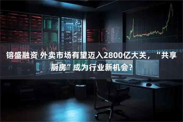 镕盛融资 外卖市场有望迈入2800亿大关，“共享厨房”成为行业新机会？