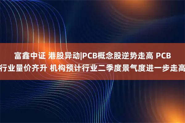 富鑫中证 港股异动|PCB概念股逆势走高 PCB行业量价齐升 机构预计行业二季度景气度进一步走高