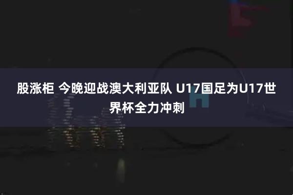 股涨柜 今晚迎战澳大利亚队 U17国足为U17世界杯全力冲刺