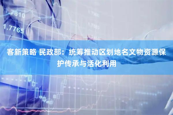 客新策略 民政部：统筹推动区划地名文物资源保护传承与活化利用