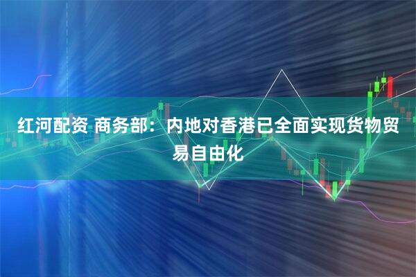 红河配资 商务部：内地对香港已全面实现货物贸易自由化
